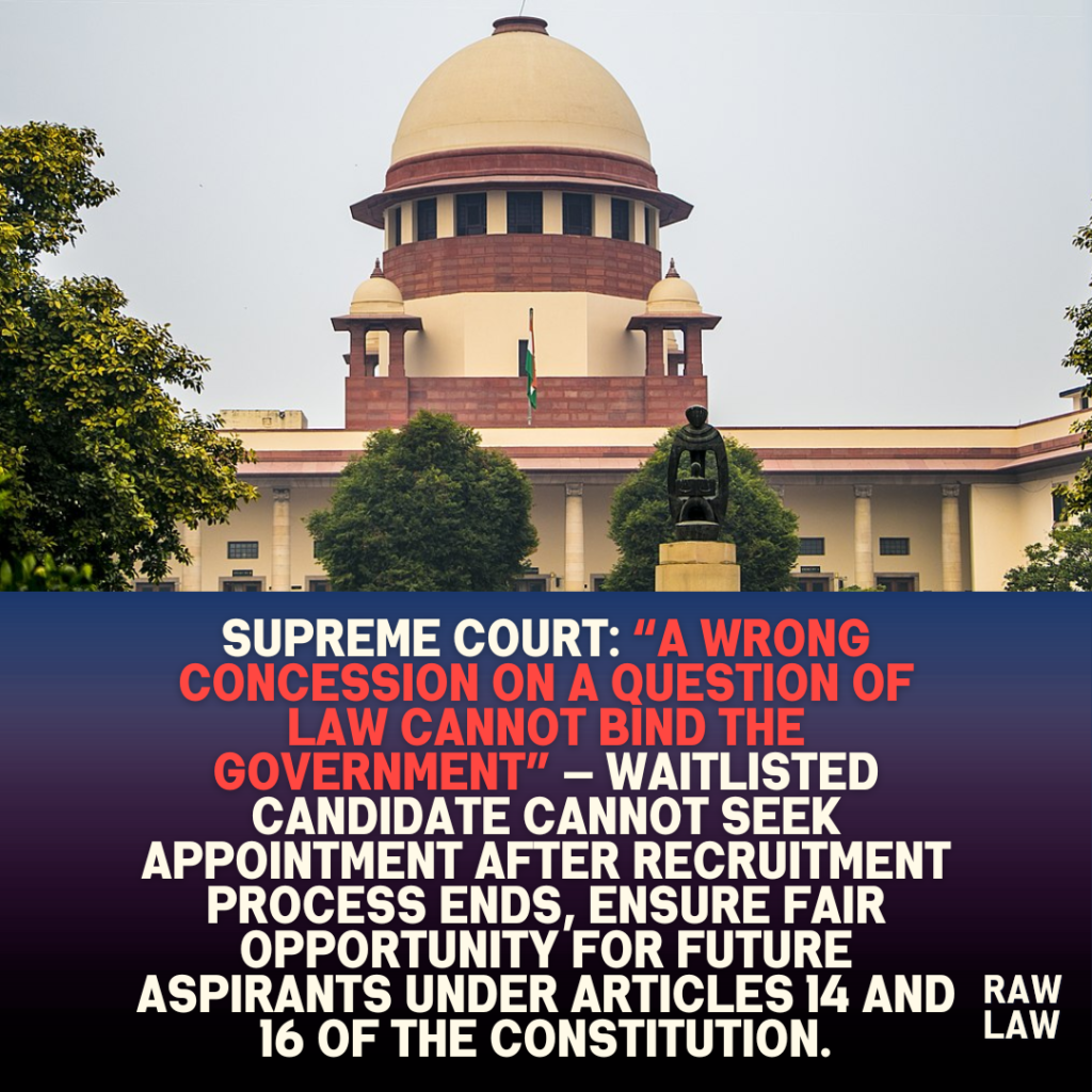 Supreme Court: “A Wrong Concession on a Question of Law Cannot Bind the Government” — Waitlisted Candidate Cannot Seek Appointment After Recruitment Process Ends, Ensure fair opportunity for future aspirants under Articles 14 and 16 of the constitution. 1 Supreme Court: “A Wrong Concession on a Question of Law Cannot Bind the Government” — Waitlisted Candidate Cannot Seek Appointment After Recruitment Process Ends, Ensure fair opportunity for future aspirants under Articles 14 and 16 of the constitution.