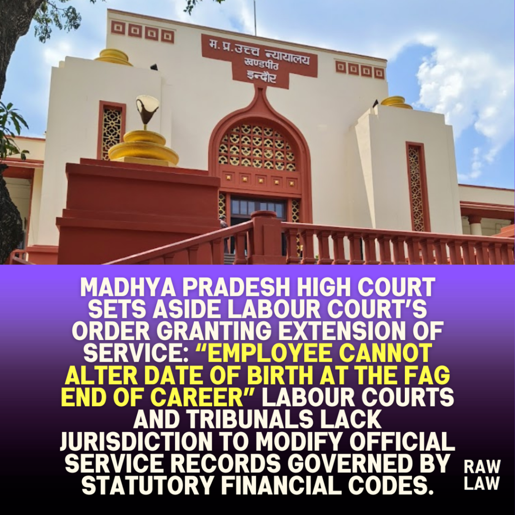 Madhya Pradesh High Court Sets Aside Labour Court’s Order Granting Extension of Service: “Employee Cannot Alter Date of Birth at the Fag End of Career” Labour Courts and Tribunals lack jurisdiction to modify official service records governed by statutory financial codes. 1 Madhya Pradesh High Court Sets Aside Labour Court’s Order Granting Extension of Service: “Employee Cannot Alter Date of Birth at the Fag End of Career” Labour Courts and Tribunals lack jurisdiction to modify official service records governed by statutory financial codes.