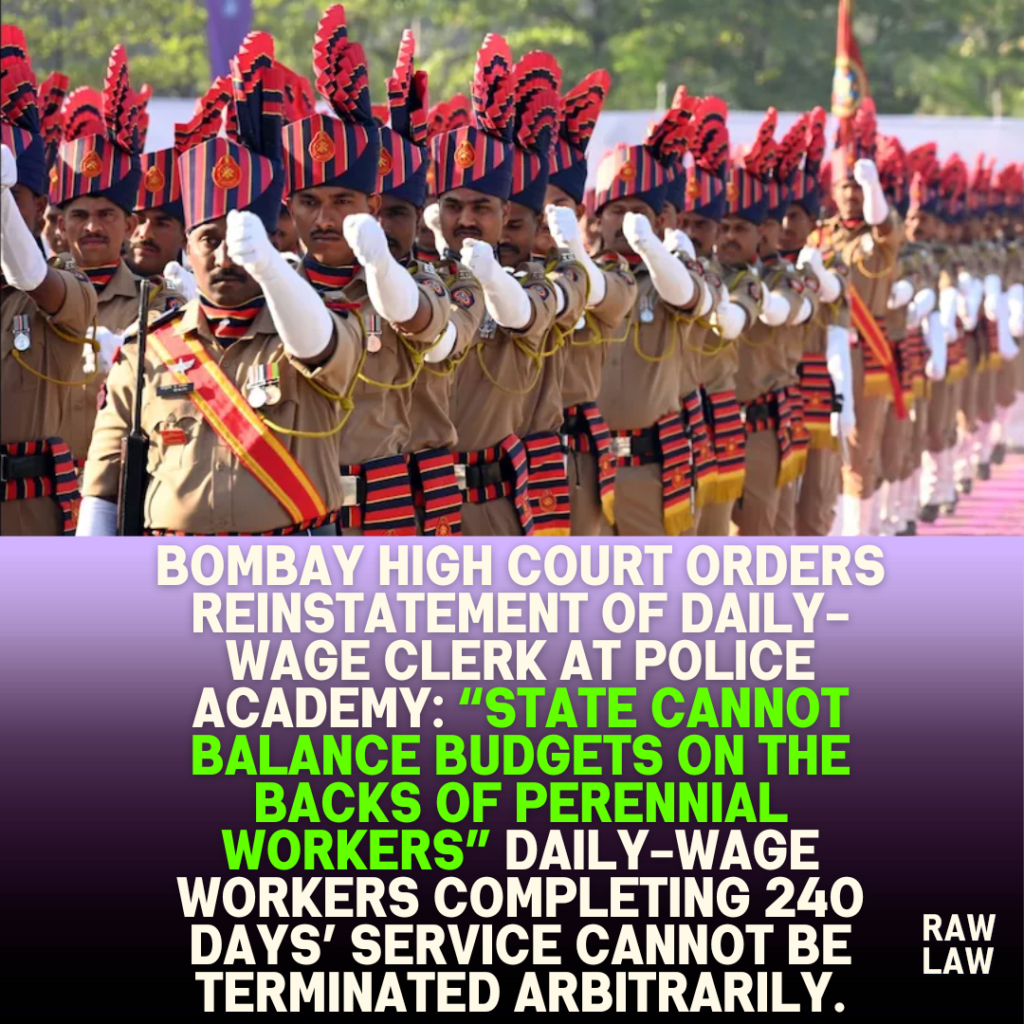 Bombay High Court Orders Reinstatement of Daily-Wage Clerk at Police Academy: “State Cannot Balance Budgets on the Backs of Perennial Workers” Daily-wage workers completing 240 days’ service cannot be terminated arbitrarily. 1 Bombay High Court Orders Reinstatement of Daily-Wage Clerk at Police Academy: “State Cannot Balance Budgets on the Backs of Perennial Workers” Daily-wage workers completing 240 days’ service cannot be terminated arbitrarily.