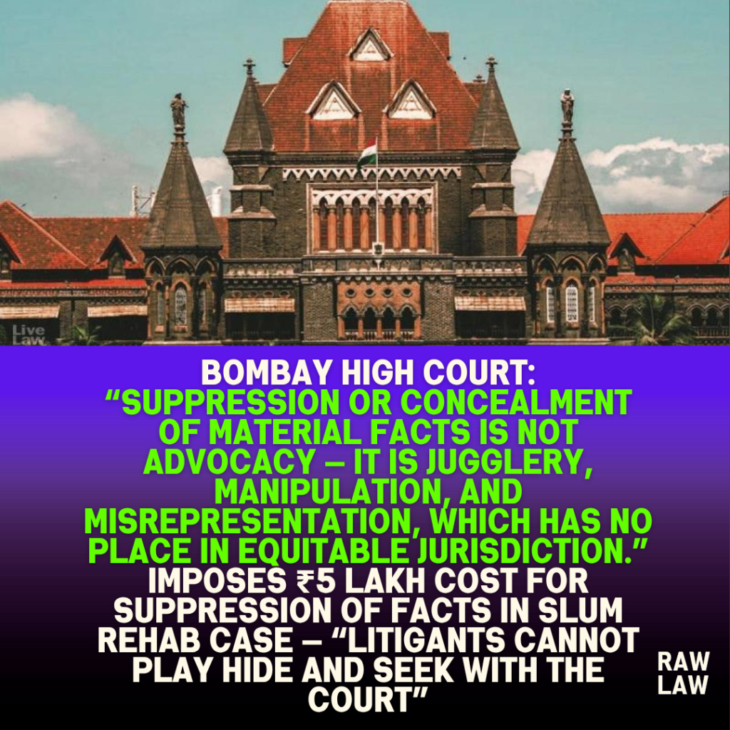 Bombay High Court: “Suppression or concealment of material facts is not advocacy — it is jugglery, manipulation, and misrepresentation, which has no place in equitable jurisdiction.” Imposes ₹5 Lakh Cost for Suppression of Facts in Slum Rehab Case — “Litigants Cannot Play Hide and Seek with the Court” 1 Bombay High Court: “Suppression or concealment of material facts is not advocacy — it is jugglery, manipulation, and misrepresentation, which has no place in equitable jurisdiction.” Imposes ₹5 Lakh Cost for Suppression of Facts in Slum Rehab Case — “Litigants Cannot Play Hide and Seek with the Court”