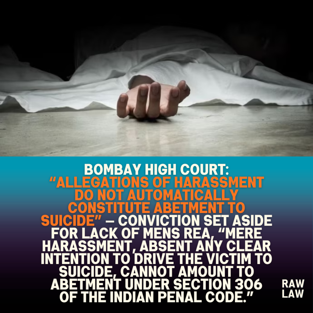 Bombay High Court: “Allegations of Harassment Do Not Automatically Constitute Abetment to Suicide” — Conviction Set Aside for Lack of Mens Rea, “Mere harassment, absent any clear intention to drive the victim to suicide, cannot amount to abetment under Section 306 of the Indian Penal Code.” 1 Bombay High Court: “Allegations of Harassment Do Not Automatically Constitute Abetment to Suicide” — Conviction Set Aside for Lack of Mens Rea, “Mere harassment, absent any clear intention to drive the victim to suicide, cannot amount to abetment under Section 306 of the Indian Penal Code.”