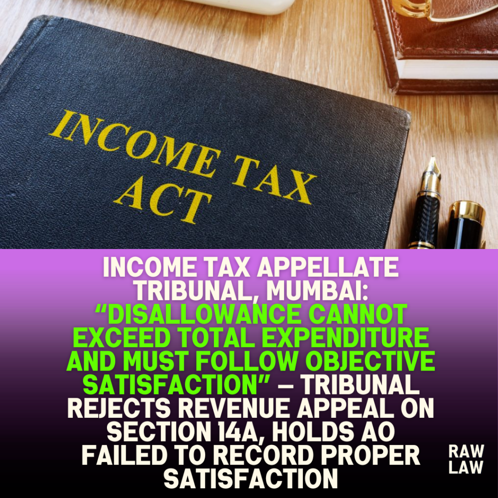 Income Tax Appellate Tribunal, Mumbai: “Disallowance Cannot Exceed Total Expenditure and Must Follow Objective Satisfaction” — Tribunal Rejects Revenue Appeal on Section 14A, Holds AO Failed to Record Proper Satisfaction