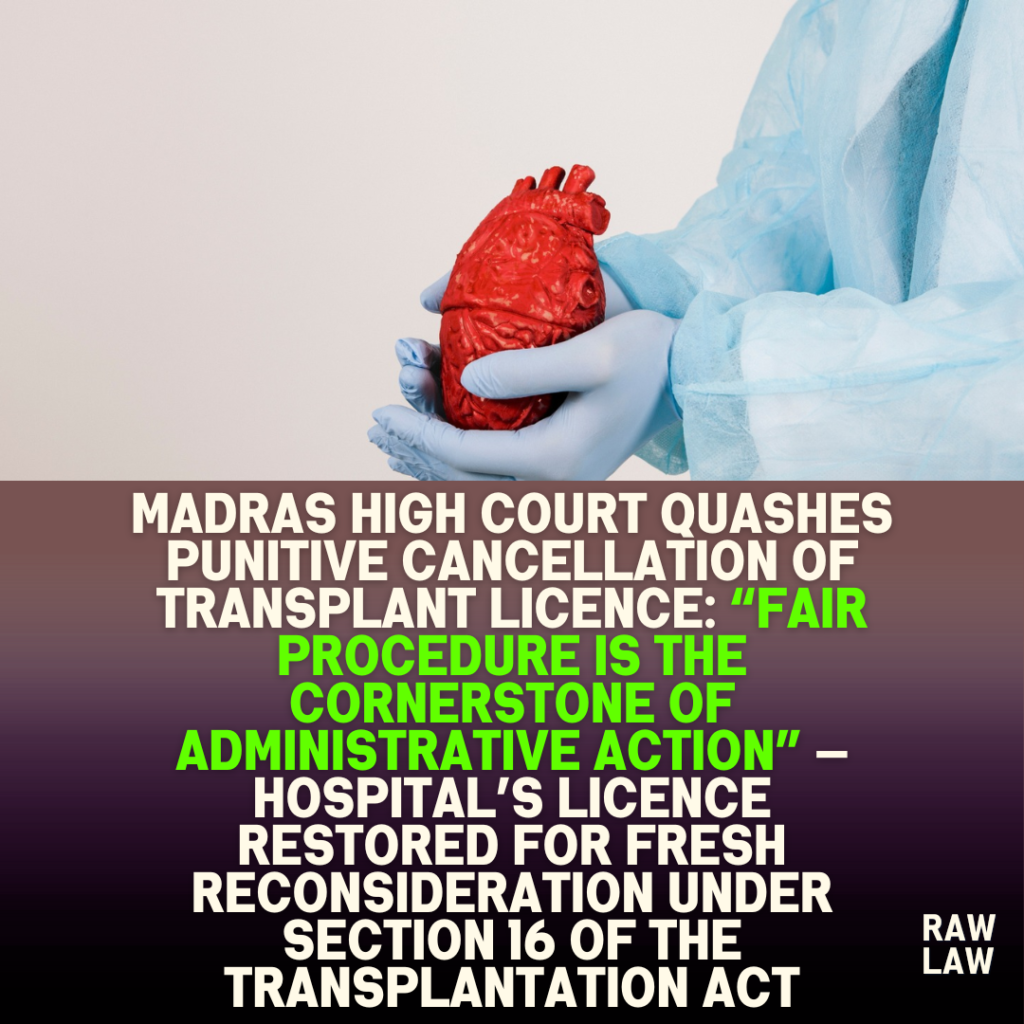 Madras High Court quashes punitive cancellation of transplant licence: “Fair procedure is the cornerstone of administrative action” — Hospital’s licence restored for fresh reconsideration under Section 16 of the Transplantation Act