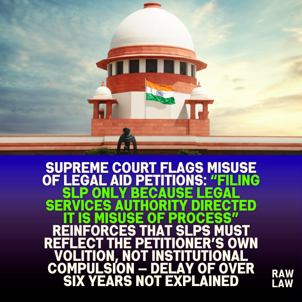 Supreme Court Flags Misuse of Legal Aid Petitions: “Filing SLP Only Because Legal Services Authority Directed It Is Misuse of Process” Reinforces that SLPs must reflect the petitioner’s own volition, not institutional compulsion — Delay of Over Six Years Not Explained