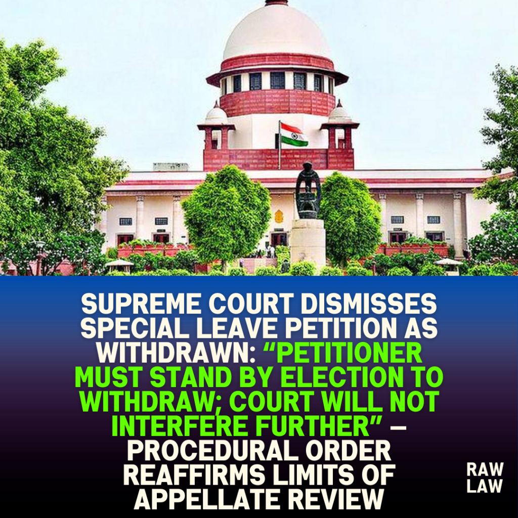 Supreme Court Dismisses Special Leave Petition as Withdrawn: “Petitioner Must Stand by Election to Withdraw; Court Will Not Interfere Further” — Procedural Order Reaffirms Limits of Appellate Review