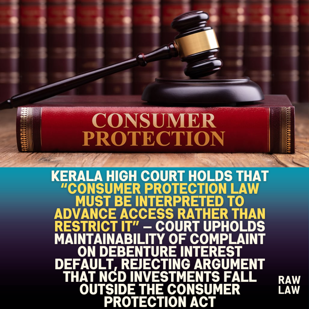 Kerala High Court holds that “consumer protection law must be interpreted to advance access rather than restrict it” — Court upholds maintainability of complaint on debenture interest default, rejecting argument that NCD investments fall outside the Consumer Protection Act