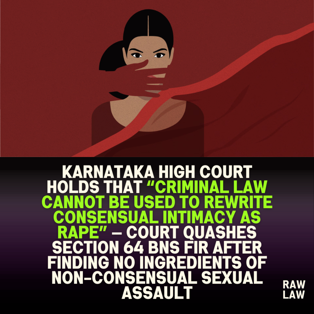 Karnataka High Court holds that “criminal law cannot be used to rewrite consensual intimacy as rape” — Court quashes Section 64 BNS FIR after finding no ingredients of non-consensual sexual assault
