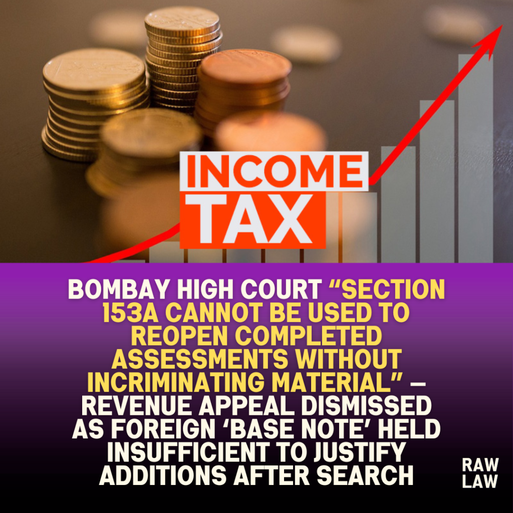Bombay High Court “section 153A cannot be used to reopen completed assessments without incriminating material” — revenue appeal dismissed as foreign ‘base note’ held insufficient to justify additions after search 1 Bombay High Court “section 153A cannot be used to reopen completed assessments without incriminating material” — revenue appeal dismissed as foreign ‘base note’ held insufficient to justify additions after search