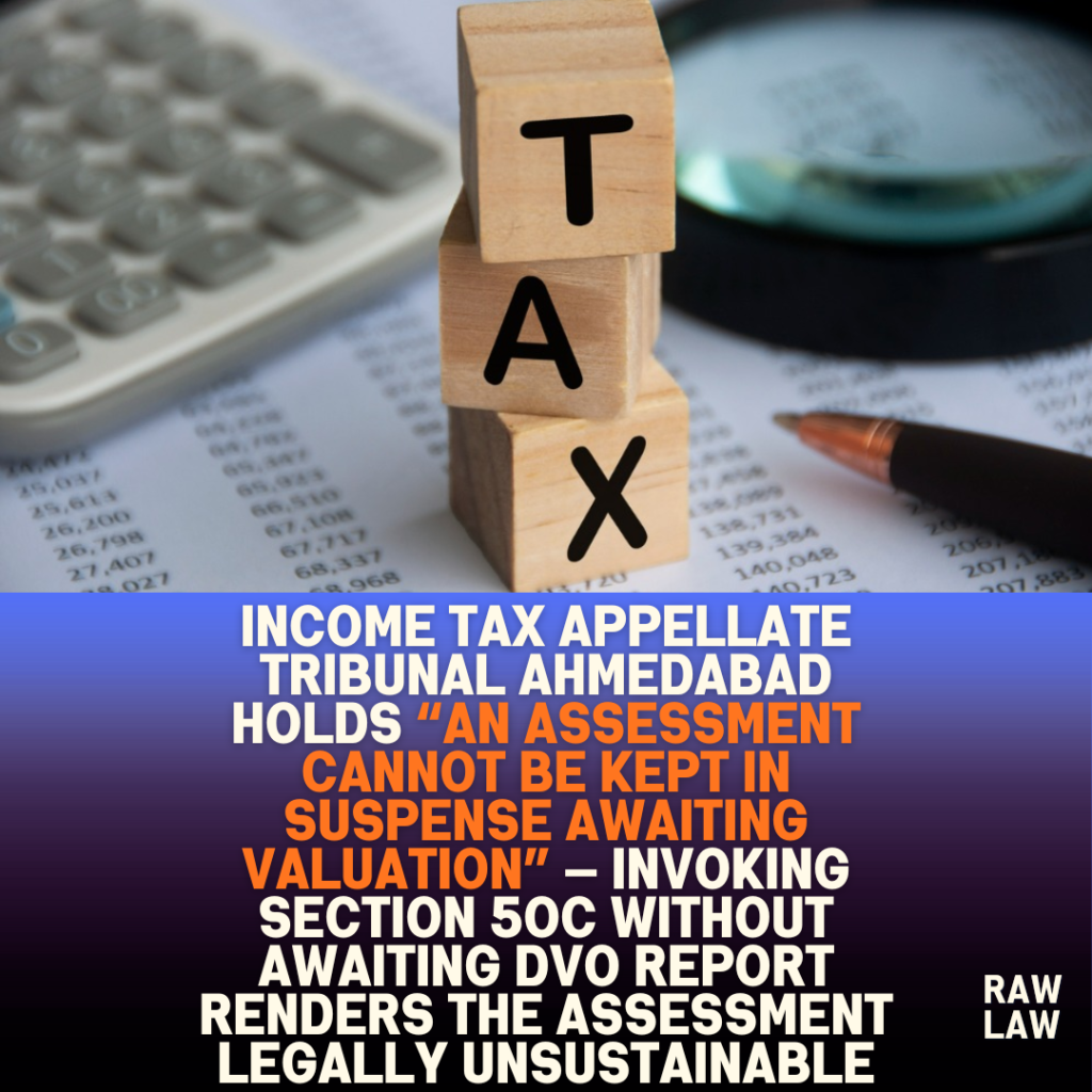 Income tax appellate tribunal Ahmedabad holds “an assessment cannot be kept in suspense awaiting valuation” — invoking Section 50C without awaiting DVO report renders the assessment legally unsustainable