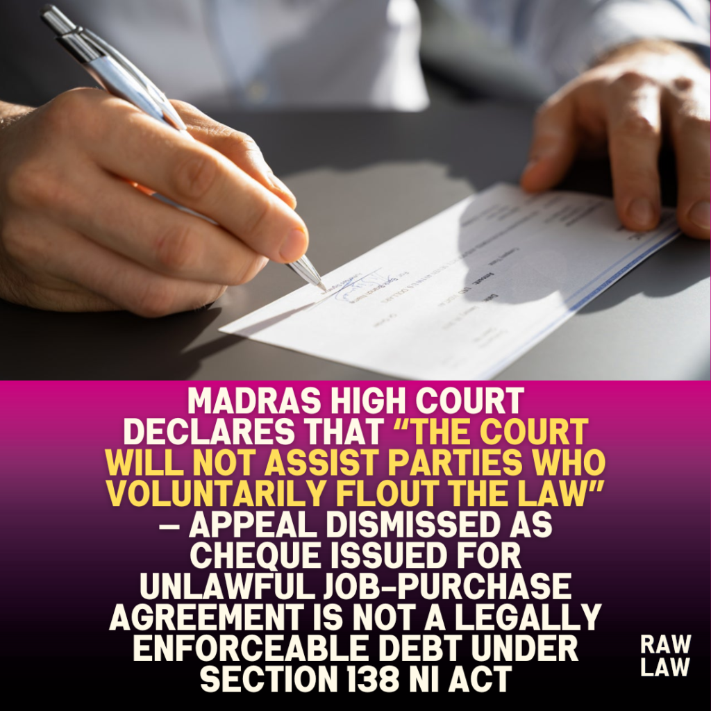 Madras High Court declares that “the Court will not assist parties who voluntarily flout the law” — Appeal dismissed as cheque issued for unlawful job-purchase agreement is not a legally enforceable debt under Section 138 NI Act 1 Madras High Court declares that “the Court will not assist parties who voluntarily flout the law” — Appeal dismissed as cheque issued for unlawful job-purchase agreement is not a legally enforceable debt under Section 138 NI Act