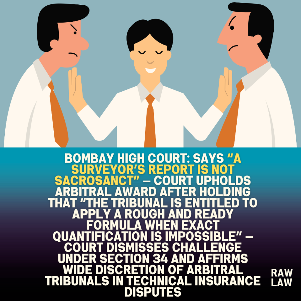 Bombay High Court: says “a surveyor’s report is not sacrosanct” — Court upholds arbitral award after holding that “the tribunal is entitled to apply a rough and ready formula when exact quantification is impossible” — Court dismisses challenge under Section 34 and affirms wide discretion of arbitral tribunals in technical insurance disputes