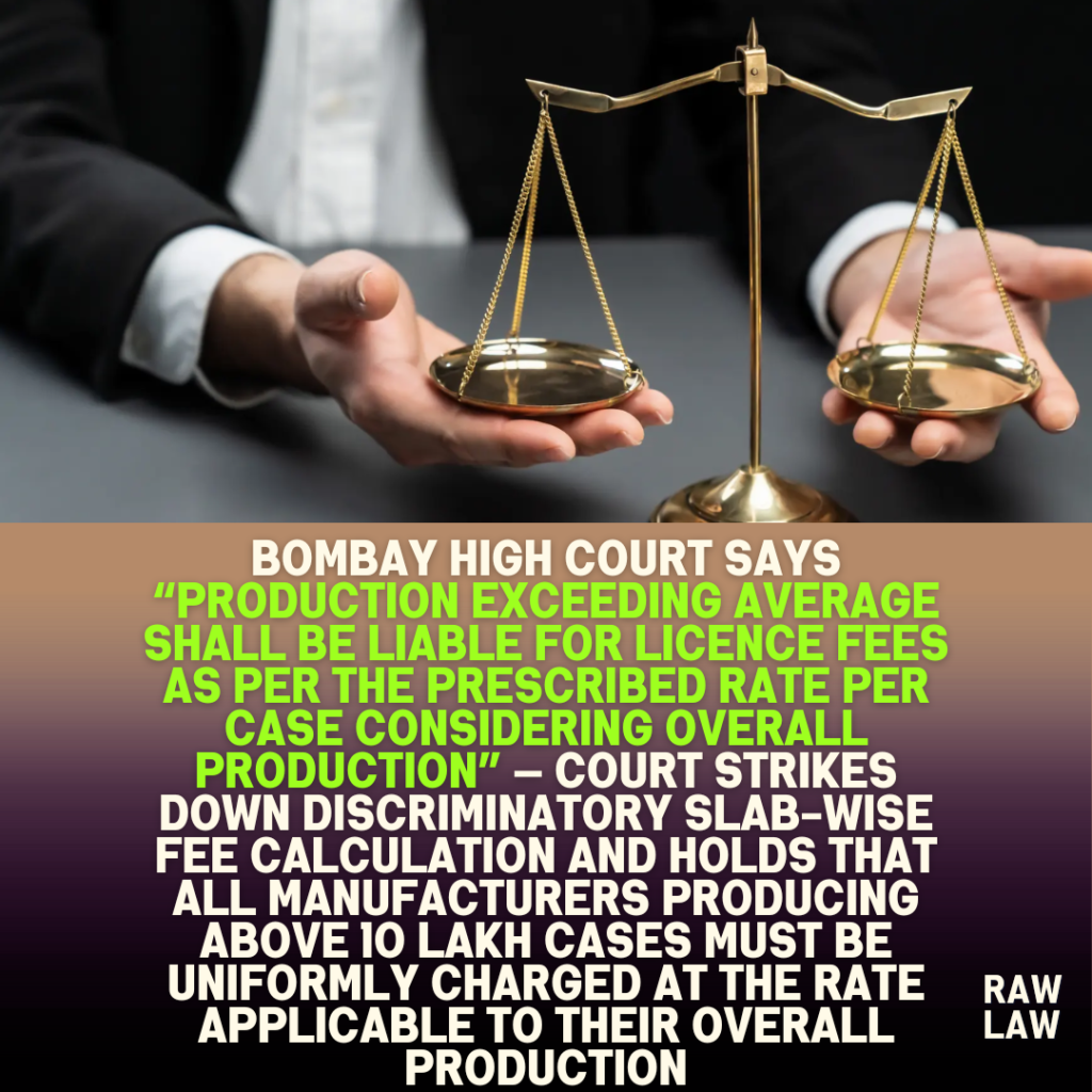 Bombay High Court says “production exceeding average shall be liable for licence fees as per the prescribed rate per case considering overall production” — Court strikes down discriminatory slab-wise fee calculation and holds that all manufacturers producing above 10 lakh cases must be uniformly charged at the rate applicable to their overall production