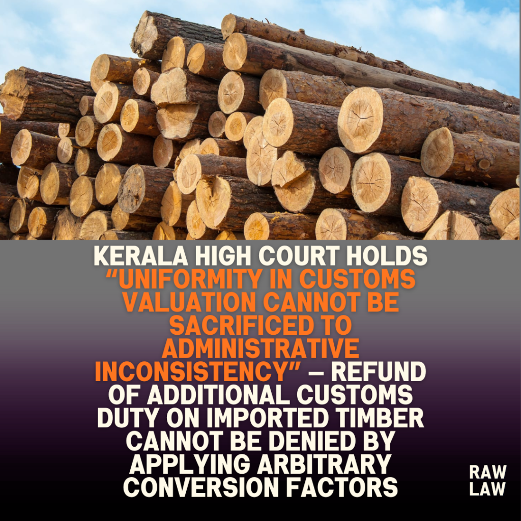 Kerala High Court holds “uniformity in customs valuation cannot be sacrificed to administrative inconsistency” — refund of additional customs duty on imported timber cannot be denied by applying arbitrary conversion factors