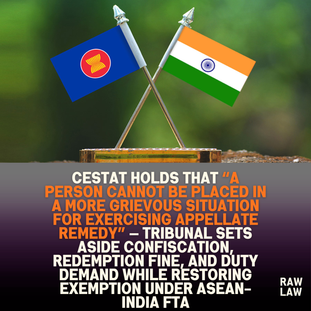 CESTAT holds that “a person cannot be placed in a more grievous situation for exercising appellate remedy” — Tribunal sets aside confiscation, redemption fine, and duty demand while restoring exemption under ASEAN-India FTA