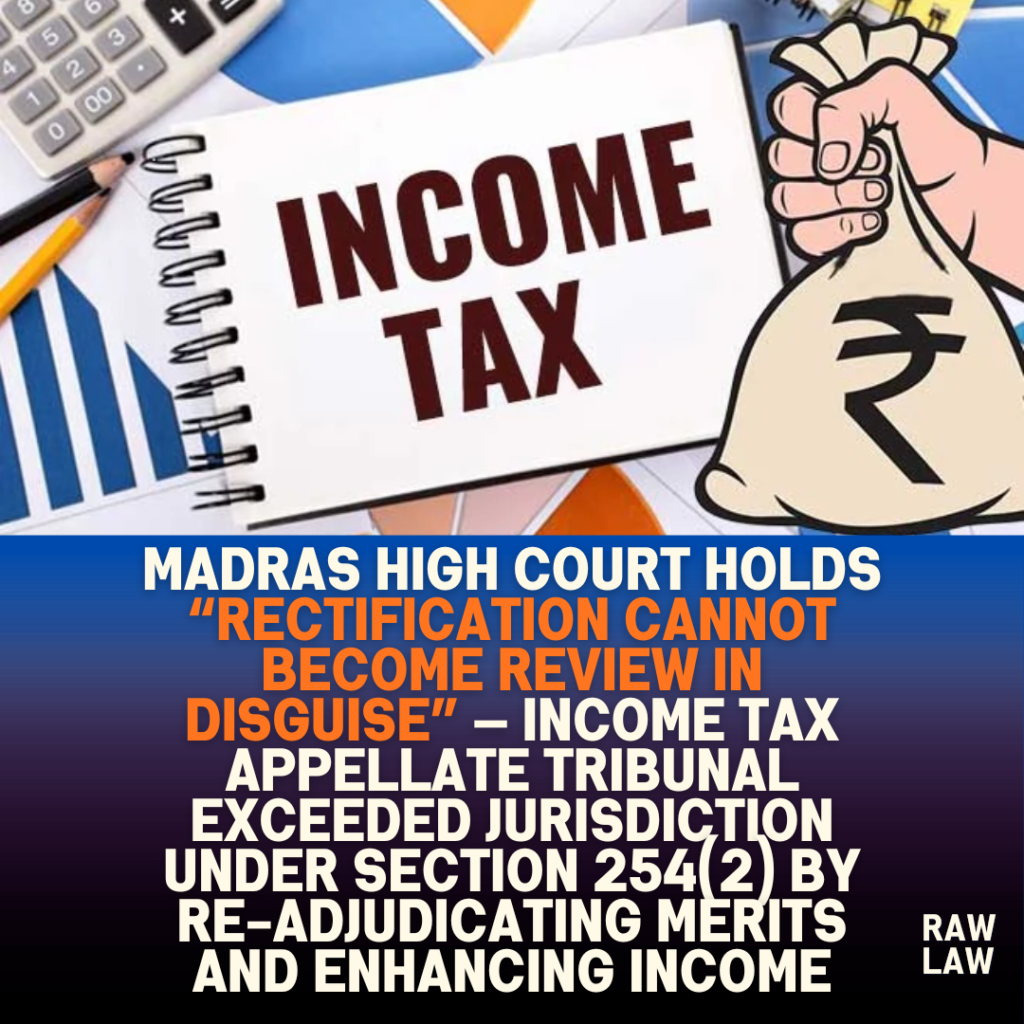 Madras High Court holds “rectification cannot become review in disguise” — Income Tax Appellate Tribunal exceeded jurisdiction under Section 254(2) by re-adjudicating merits and enhancing income