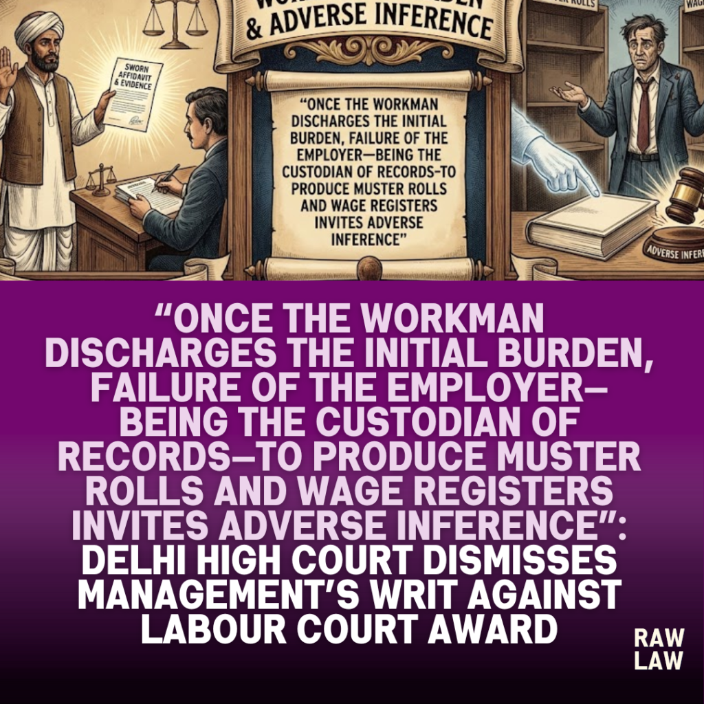 “Once the workman discharges the initial burden, failure of the employer—being the custodian of records—to produce muster rolls and wage registers invites adverse inference”: Delhi High Court dismisses management’s writ against Labour Court award, upholds finding of illegal termination for non-compliance with Section 25F of the ID Act, affirms reinstatement with 50% back wages or ₹3 lakh compensation, and reiterates that writ jurisdiction cannot be used to reappreciate evidence 7 workman