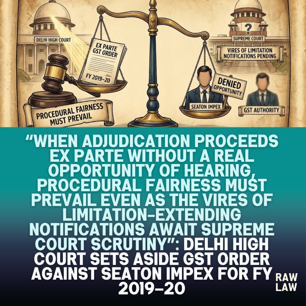 “When adjudication proceeds ex parte without a real opportunity of hearing, procedural fairness must prevail even as the vires of limitation-extending notifications await Supreme Court scrutiny”: Delhi High Court sets aside GST order against Seaton Impex for FY 2019–20, remands matter for fresh adjudication with personal hearing, imposes costs, restores GST portal access, and keeps the validity of Notification No. 56/2023–Central Tax open pending SLP 8 opportunity