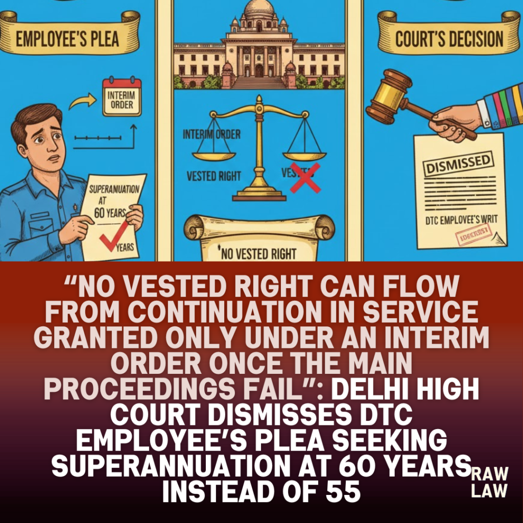 “No vested right can flow from continuation in service granted only under an interim order once the main proceedings fail”: Delhi High Court dismisses DTC employee’s plea seeking superannuation at 60 years instead of 55, holds that service rendered under interim CAT protection cannot alter retirement age, applies Supreme Court law on merger of interim orders, and upholds Tribunal’s decision deeming retirement from 31 March 2014 1 main proceedings